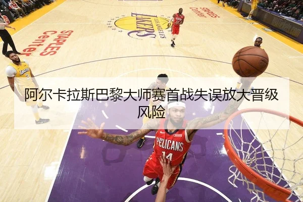 阿尔卡拉斯巴黎大师赛首战失误放大晋级风险